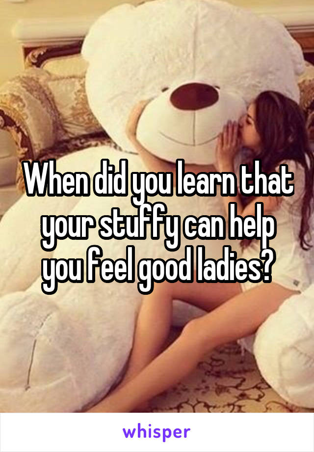 When did you learn that your stuffy can help you feel good ladies?