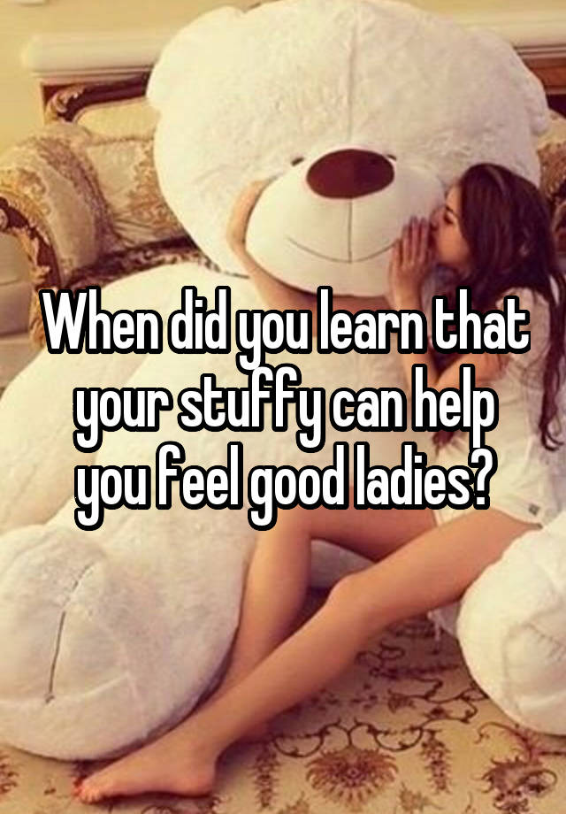 When did you learn that your stuffy can help you feel good ladies?