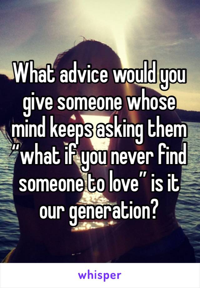 What advice would you give someone whose mind keeps asking them “what if you never find someone to love” is it our generation?