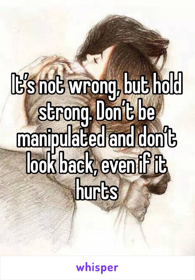 It’s not wrong, but hold strong. Don’t be manipulated and don’t look back, even if it hurts 