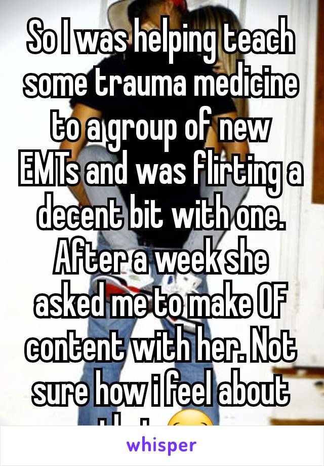So I was helping teach some trauma medicine to a group of new EMTs and was flirting a decent bit with one. After a week she asked me to make OF content with her. Not sure how i feel about that 😂 