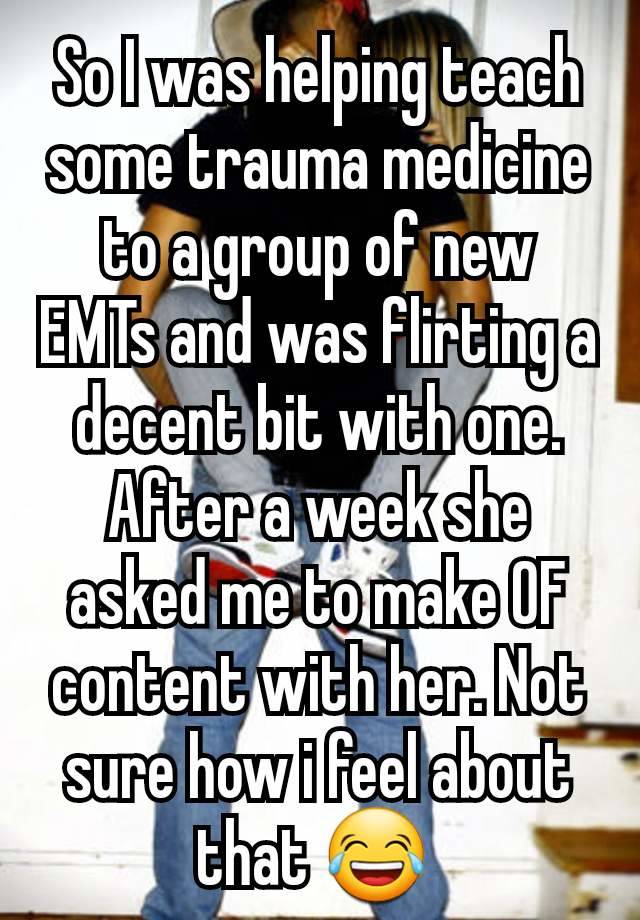 So I was helping teach some trauma medicine to a group of new EMTs and was flirting a decent bit with one. After a week she asked me to make OF content with her. Not sure how i feel about that 😂 