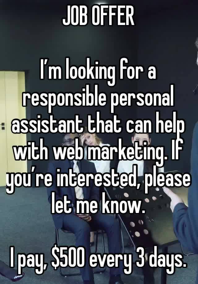 JOB OFFER 

I’m looking for a responsible personal assistant that can help with web marketing. If you’re interested, please let me know.

I pay, $500 every 3 days.