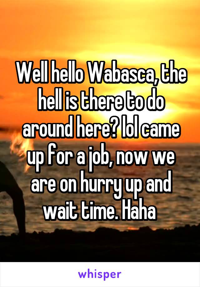 Well hello Wabasca, the hell is there to do around here? lol came up for a job, now we are on hurry up and wait time. Haha 