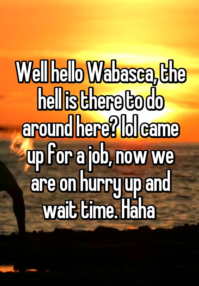 Well hello Wabasca, the hell is there to do around here? lol came up for a job, now we are on hurry up and wait time. Haha 