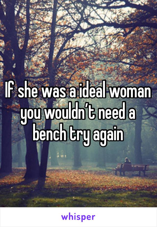 If she was a ideal woman you wouldn’t need a bench try again 