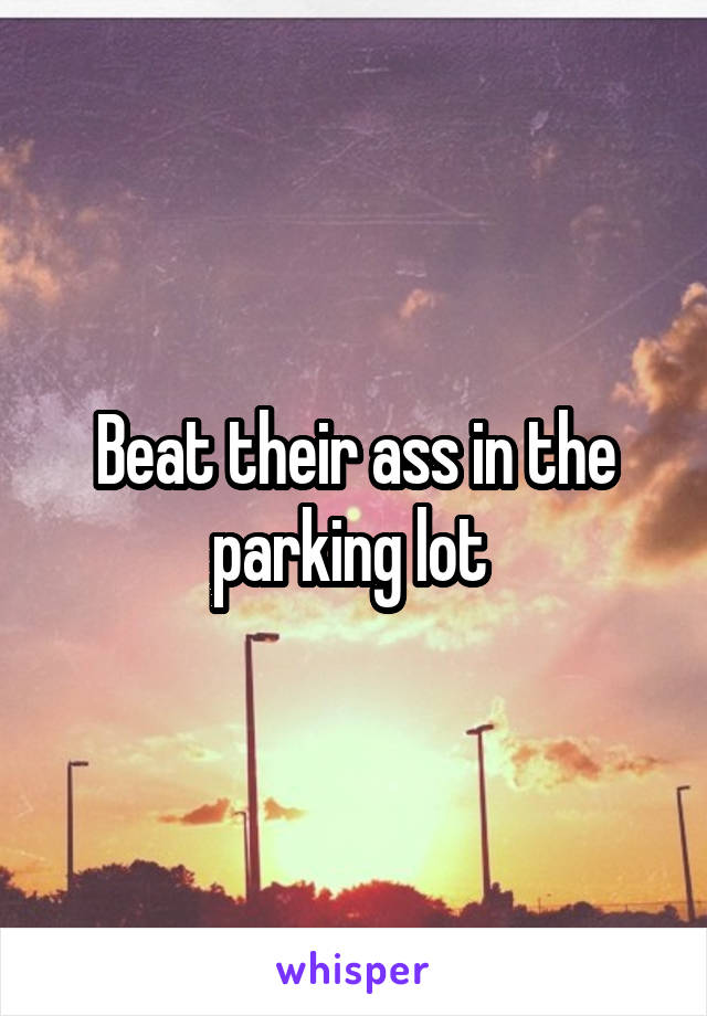 Beat their ass in the parking lot 