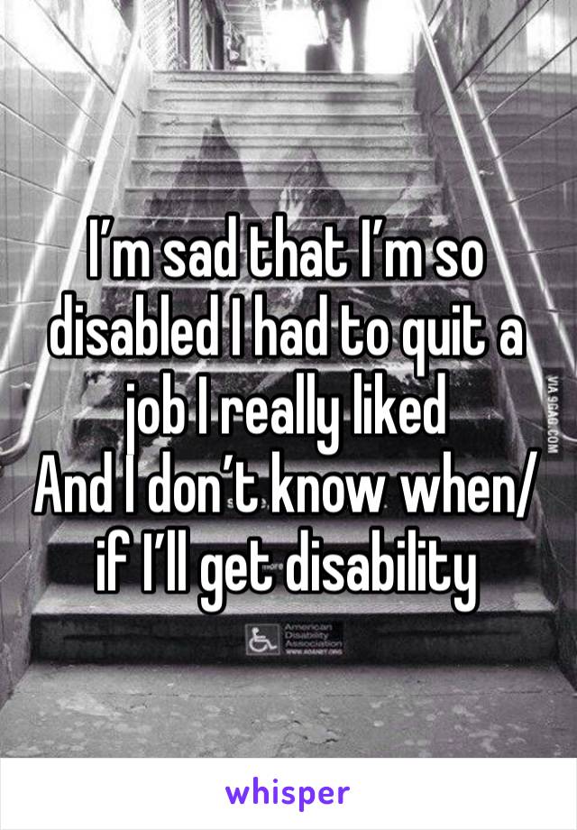 I’m sad that I’m so disabled I had to quit a job I really liked
And I don’t know when/if I’ll get disability