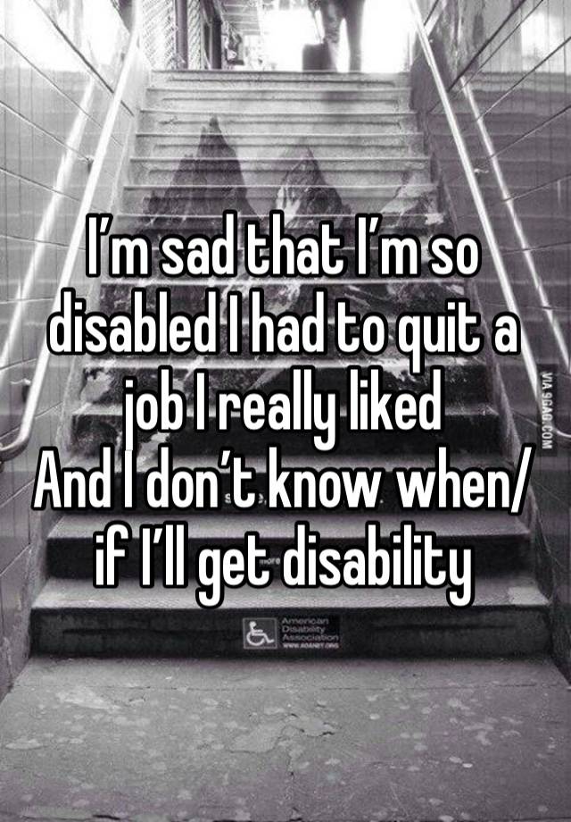 I’m sad that I’m so disabled I had to quit a job I really liked
And I don’t know when/if I’ll get disability