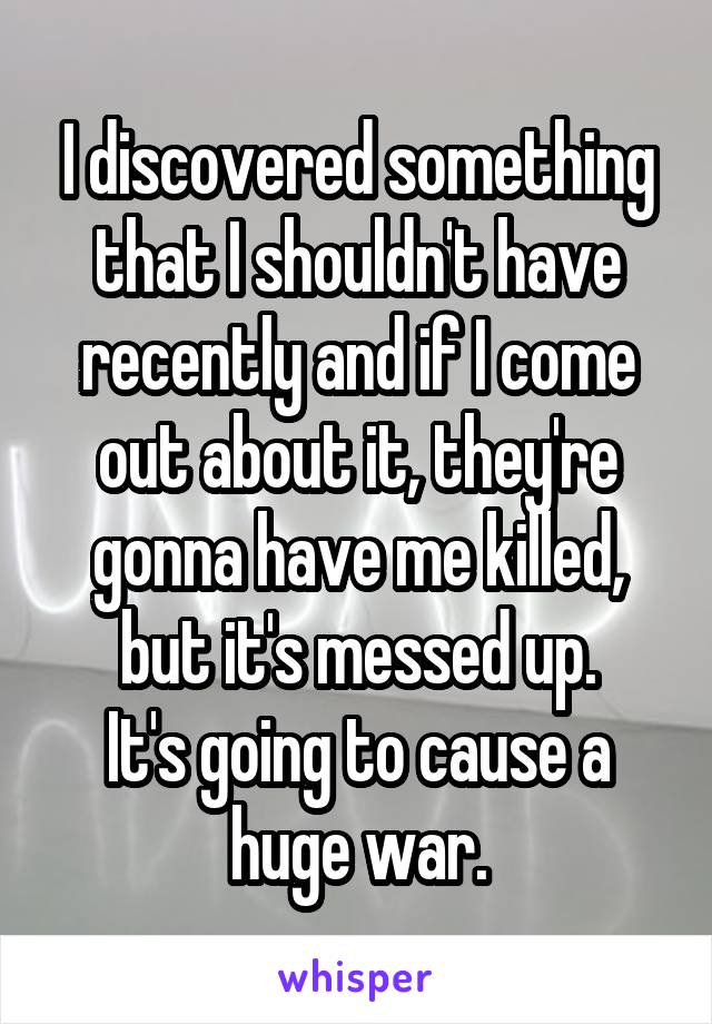 I discovered something that I shouldn't have recently and if I come out about it, they're gonna have me killed, but it's messed up.
It's going to cause a huge war.