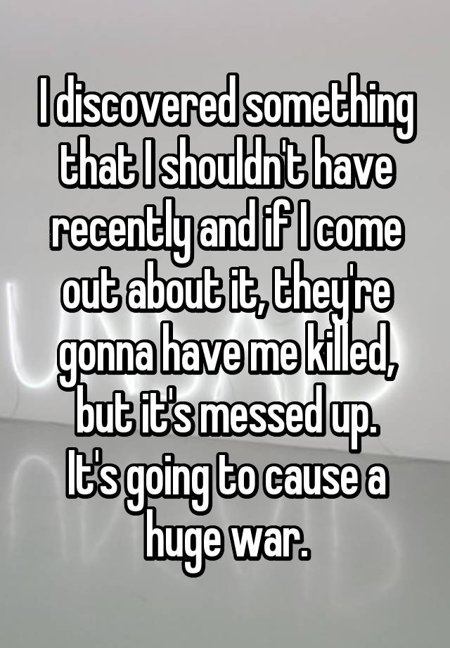 I discovered something that I shouldn't have recently and if I come out about it, they're gonna have me killed, but it's messed up.
It's going to cause a huge war.