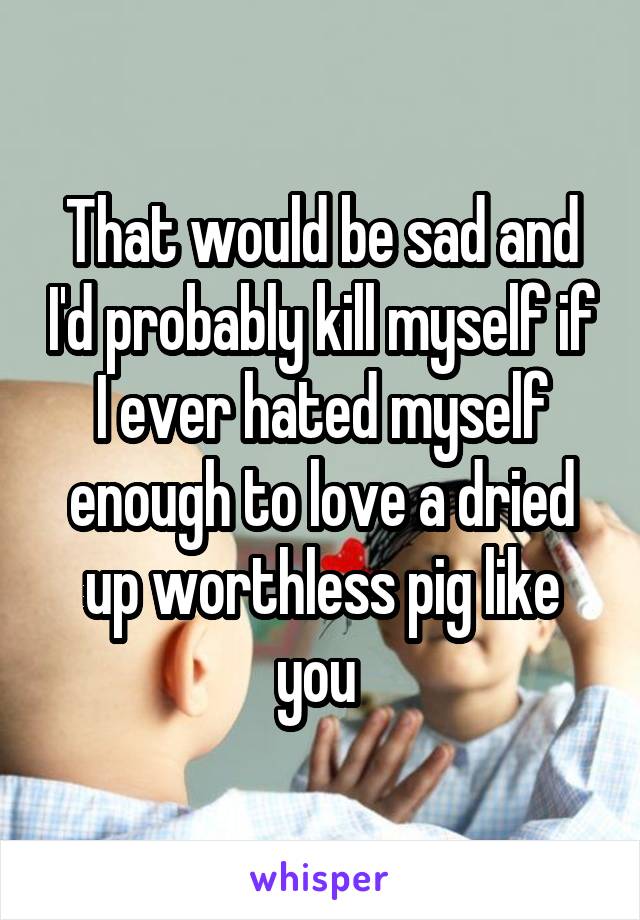 That would be sad and I'd probably kill myself if I ever hated myself enough to love a dried up worthless pig like you 