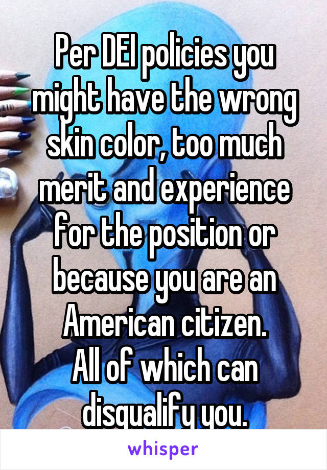 Per DEI policies you might have the wrong skin color, too much merit and experience for the position or because you are an American citizen.
All of which can disqualify you.