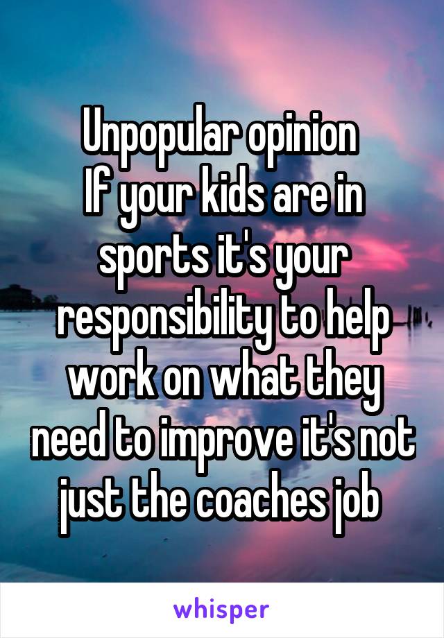 Unpopular opinion 
If your kids are in sports it's your responsibility to help work on what they need to improve it's not just the coaches job 