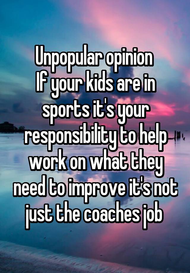 Unpopular opinion 
If your kids are in sports it's your responsibility to help work on what they need to improve it's not just the coaches job 