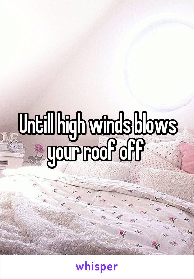 Untill high winds blows your roof off 