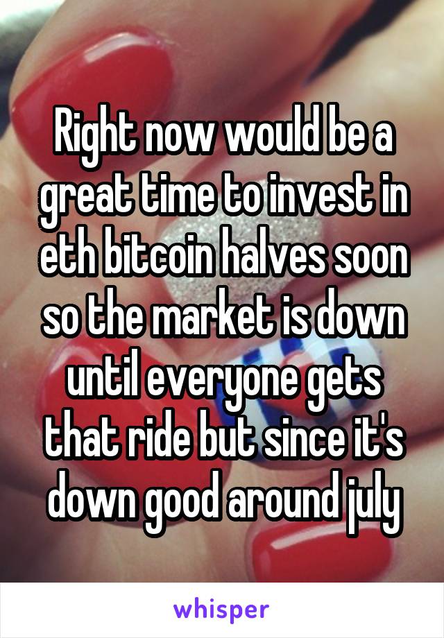 Right now would be a great time to invest in eth bitcoin halves soon so the market is down until everyone gets that ride but since it's down good around july