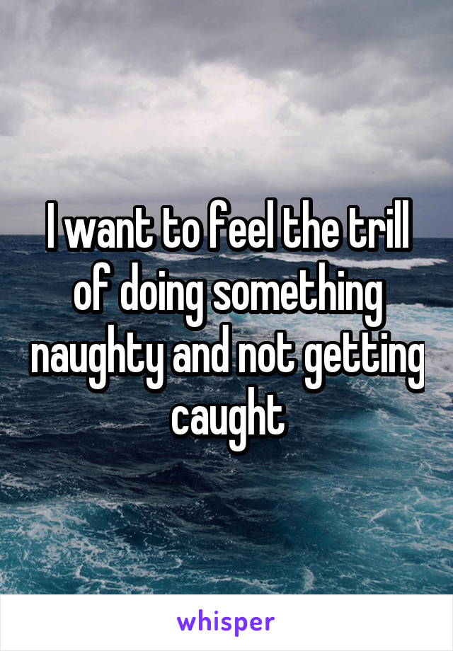 I want to feel the trill of doing something naughty and not getting caught