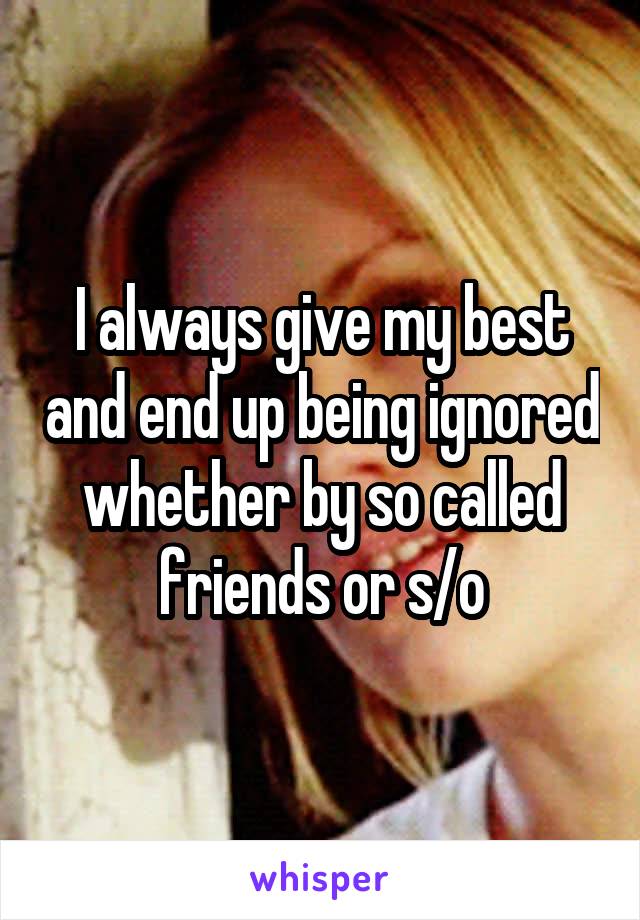 I always give my best and end up being ignored whether by so called friends or s/o