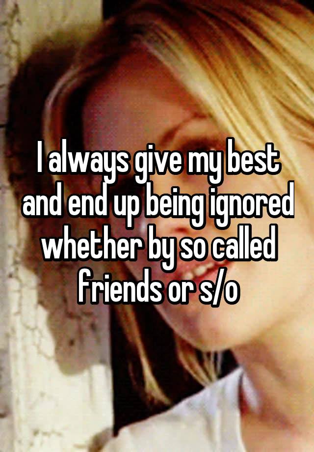 I always give my best and end up being ignored whether by so called friends or s/o