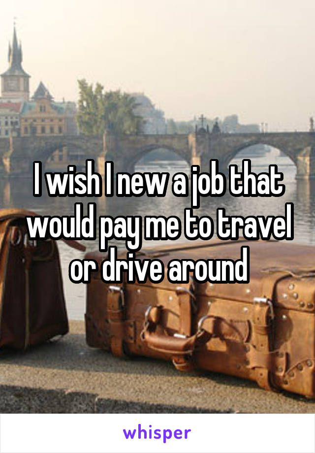 I wish I new a job that would pay me to travel or drive around