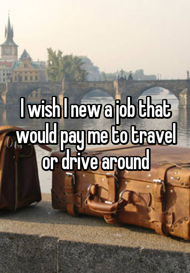 I wish I new a job that would pay me to travel or drive around