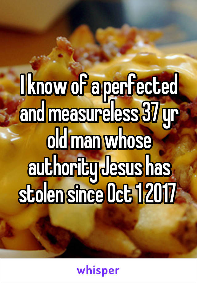 I know of a perfected and measureless 37 yr old man whose authority Jesus has stolen since Oct 1 2017 