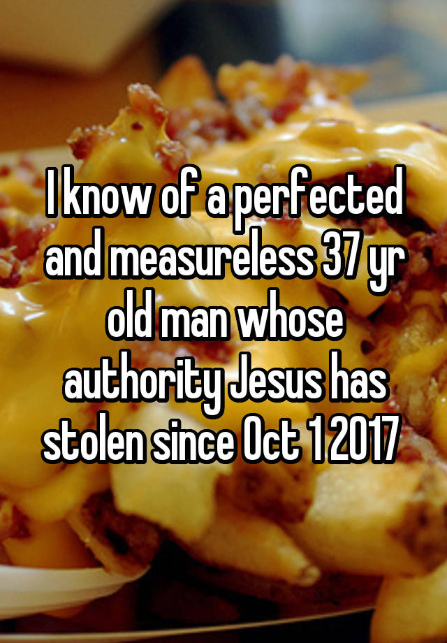 I know of a perfected and measureless 37 yr old man whose authority Jesus has stolen since Oct 1 2017 