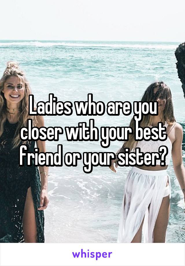 Ladies who are you closer with your best friend or your sister?