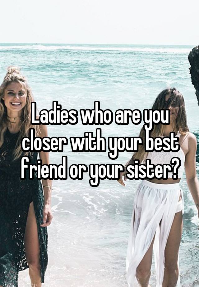 Ladies who are you closer with your best friend or your sister?