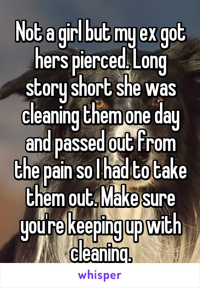  Not a girl but my ex got hers pierced. Long story short she was cleaning them one day and passed out from the pain so I had to take them out. Make sure you're keeping up with cleaning.