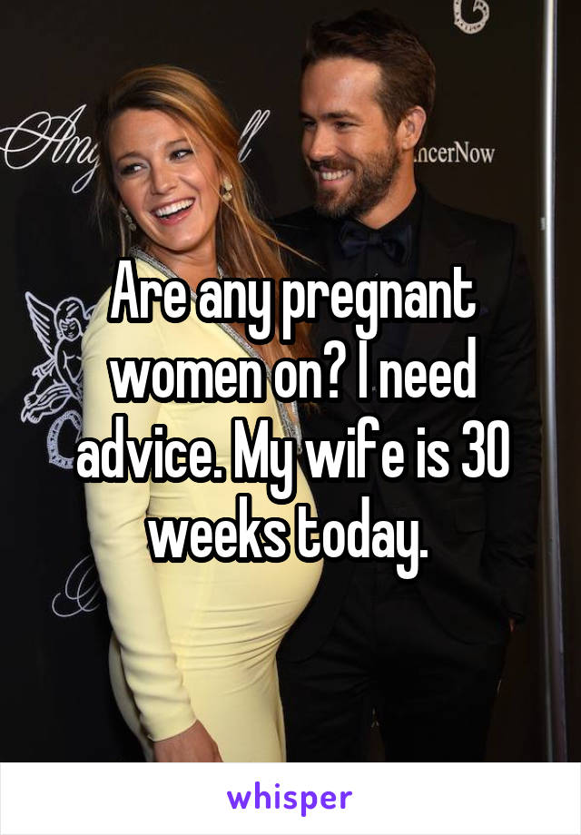 Are any pregnant women on? I need advice. My wife is 30 weeks today. 