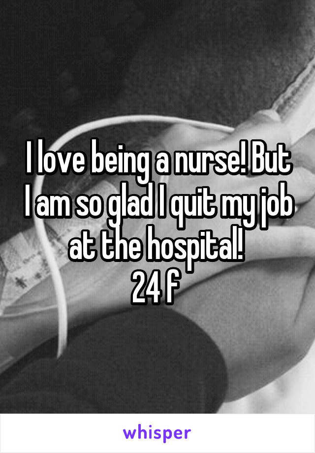 I love being a nurse! But I am so glad I quit my job at the hospital! 
24 f 