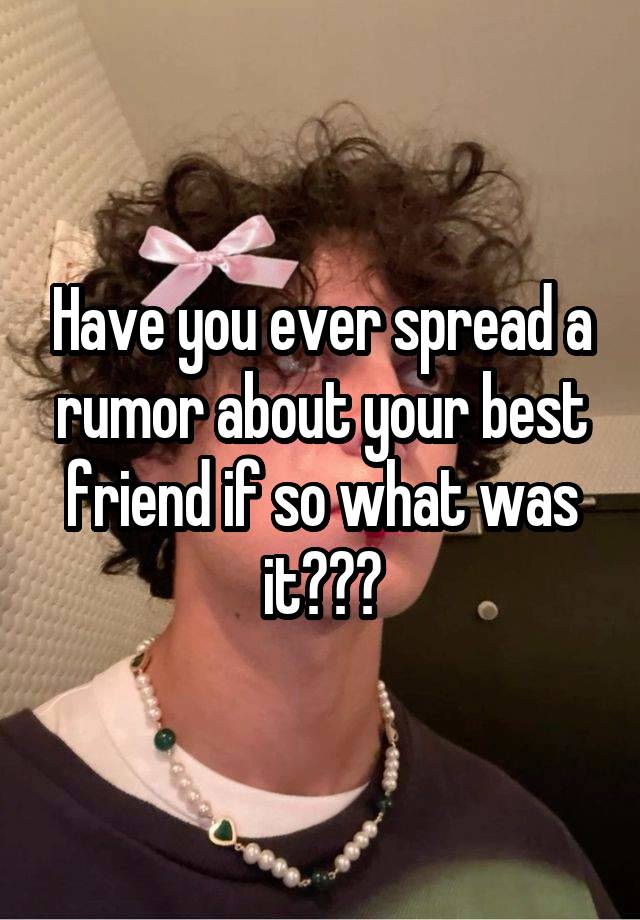 Have you ever spread a rumor about your best friend if so what was it???