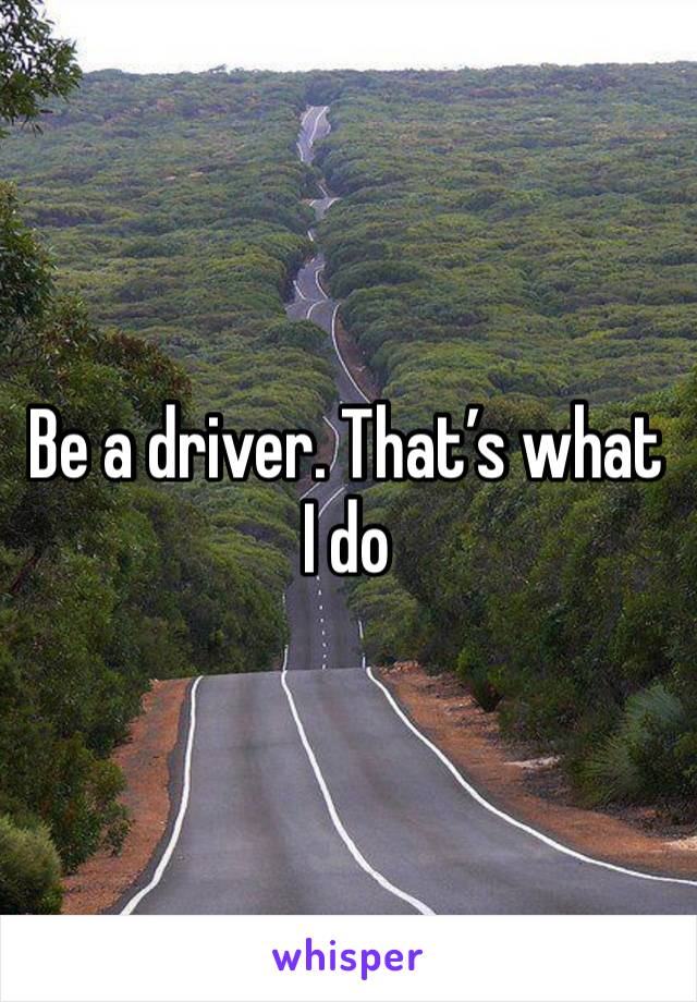 Be a driver. That’s what I do