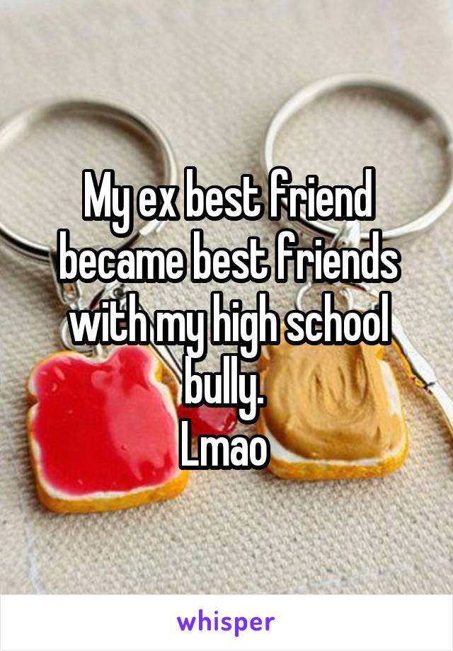 My ex best friend became best friends with my high school bully. 
Lmao 