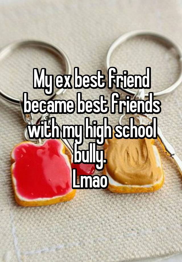 My ex best friend became best friends with my high school bully. 
Lmao 