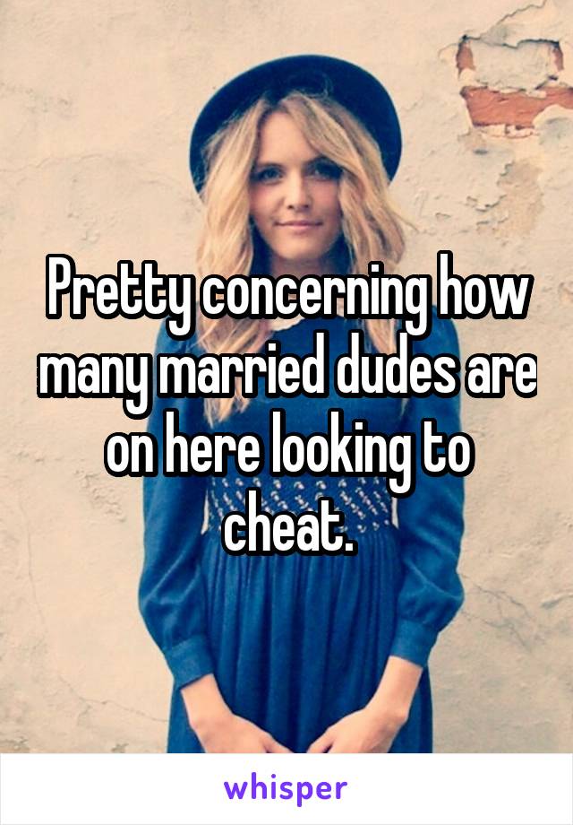 Pretty concerning how many married dudes are on here looking to cheat.