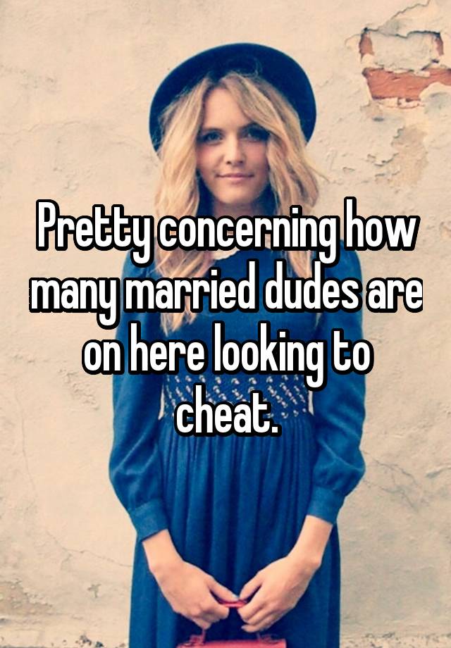 Pretty concerning how many married dudes are on here looking to cheat.