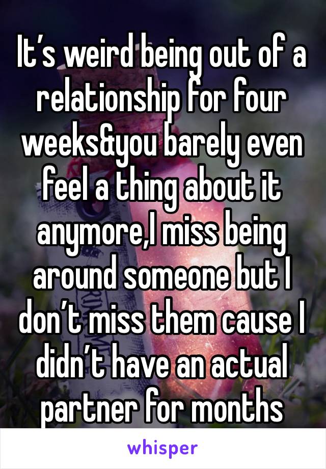 It’s weird being out of a relationship for four weeks&you barely even feel a thing about it anymore,I miss being around someone but I don’t miss them cause I didn’t have an actual partner for months 