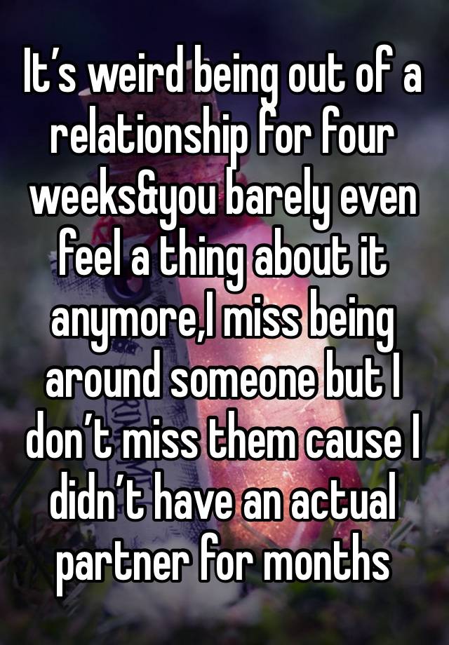 It’s weird being out of a relationship for four weeks&you barely even feel a thing about it anymore,I miss being around someone but I don’t miss them cause I didn’t have an actual partner for months 