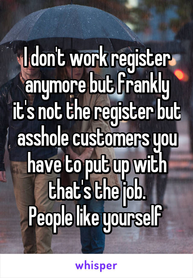 I don't work register anymore but frankly it's not the register but asshole customers you have to put up with that's the job.
People like yourself 