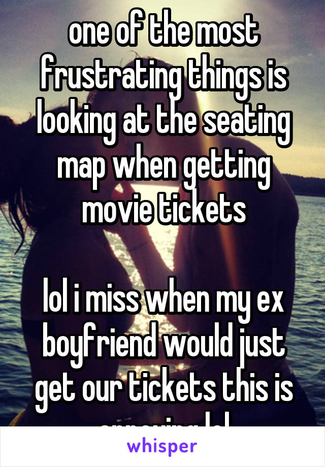 one of the most frustrating things is looking at the seating map when getting movie tickets

lol i miss when my ex boyfriend would just get our tickets this is annoying lol