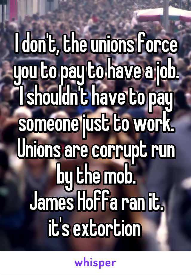 I don't, the unions force you to pay to have a job.
I shouldn't have to pay someone just to work.
Unions are corrupt run by the mob.
James Hoffa ran it.
it's extortion 