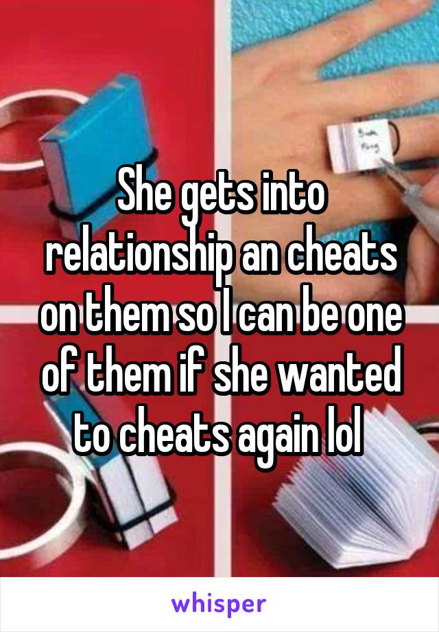 She gets into relationship an cheats on them so I can be one of them if she wanted to cheats again lol 