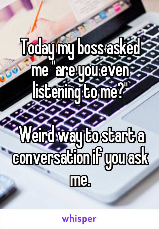 Today my boss asked me "are you even listening to me?"

 Weird way to start a conversation if you ask me.