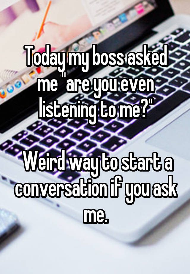 Today my boss asked me "are you even listening to me?"

 Weird way to start a conversation if you ask me.