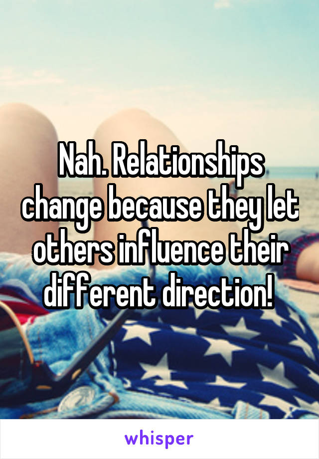 Nah. Relationships change because they let others influence their different direction! 