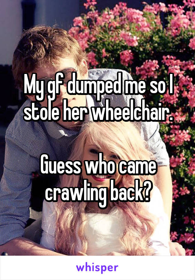 My gf dumped me so I stole her wheelchair.

Guess who came crawling back?