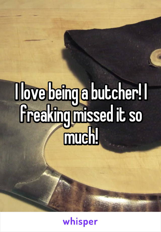 I love being a butcher! I freaking missed it so much!